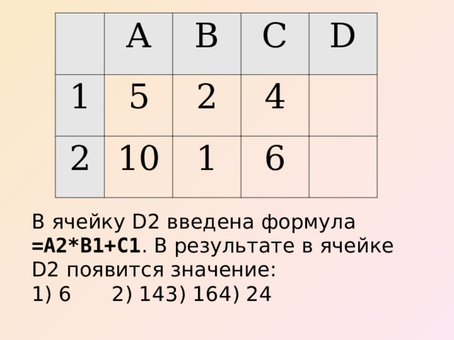 A 1 5 B 2 C 2 10 D 4 1 6 В ячейку D2 введена формула =А2*В1+С1 . В результате в ячейке D2 появится значение: 1) 6  2) 14  3) 16  4) 24 