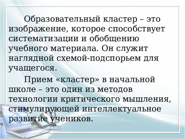  Образовательный кластер – это изображение, которое способствует систематизации и обобщению учебного материала. Он служит наглядной схемой-подспорьем для учащегося.  Прием «кластер» в начальной школе – это один из методов технологии критического мышления, стимулирующей интеллектуальное развитие учеников. 