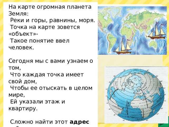 На карте огромная планета Земля:  Реки и горы, равнины, моря.  Точка на карте зовется «объект»-  Такое понятие ввел человек.   Сегодня мы с вами узнаем о том,  Что каждая точка имеет свой дом,  Чтобы ее отыскать в целом мире,  Ей указали этаж и квартиру.    Сложно найти этот адрес ребятам,  Если не следовать координатам .  Этаж называется широтой ,  Номер квартиры – ее долготой .    Как отыскать в дом заветный ключик?  Карта и глобус нас этому учат. Очерёдность работы со слайдом: 1. Обозначить маркером местоположение объектов. 2. Кликом запустить анимацию изображений. Возможна только работа на ИД.  