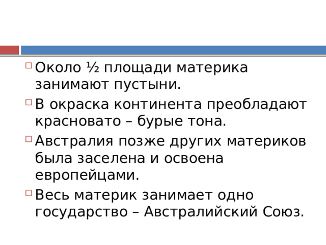 Около ½ площади материка занимают пустыни. В окраска континента преобладают красновато – бурые тона. Австралия позже других материков была заселена и освоена европейцами. Весь материк занимает одно государство – Австралийский Союз. 