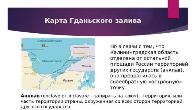 Карта Гданьского залива Но в связи с тем, что Калининградская область отделена от остальной площади России территорией других государств (анклав), она превратилась в своеобразную «островную» точку. Анклав (enclave от inclavare – запирать на ключ) - территория, или часть территории страны, окруженная со всех сторон территорией другого государства. 