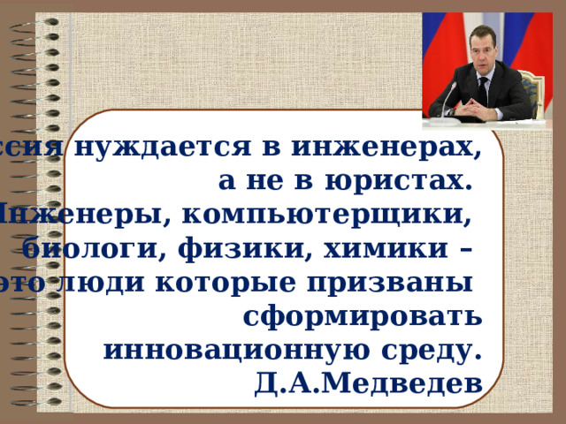 Россия нуждается в инженерах,  а не в юристах. Инженеры, компьютерщики, биологи, физики, химики – это люди которые призваны сформировать инновационную среду. Д.А.Медведев 