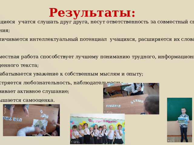 Результаты: учащиеся учатся слушать друг друга, несут ответственность за совместный способ познания; увеличивается интеллектуальный потенциал учащихся, расширяется их словарный запас; совместная работа способствует лучшему пониманию трудного, информационно насыщенного текста; вырабатывается уважение к собственным мыслям и опыту; обостряется любознательность, наблюдательность; развивает активное слушание; повышается самооценка. 
