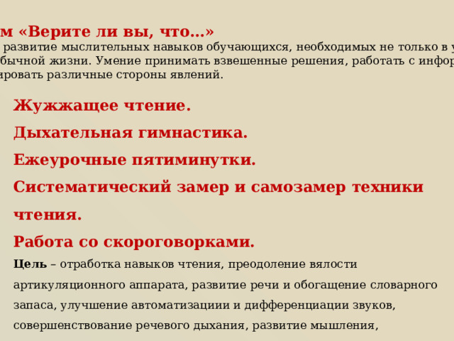 Приём «Верите ли вы, что…» Цель - развитие мыслительных навыков обучающихся, необходимых не только в учёбе, но и в обычной жизни. Умение принимать взвешенные решения, работать с информацией, анализировать различные стороны явлений. Жужжащее чтение. Дыхательная гимнастика. Ежеурочные пятиминутки. Систематический замер и самозамер техники чтения. Работа со скороговорками. Цель – отработка навыков чтения, преодоление вялости артикуляционного аппарата, развитие речи и обогащение словарного запаса, улучшение автоматизациии и дифференциации звуков, совершенствование речевого дыхания, развитие мышления, внимания, памяти, связной речи. 