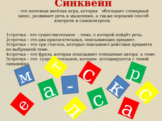 к р а е л с м с а с т - Синквейн - это полезная весёлая игра, которая обогащает словарный запас, развивает речь и мышление, а также хороший способ контроля и самоконтроля. 1строчка - это существительное - тема, о которой пойдёт речь. 2строчка – это два прилагательных, описывающих предмет. 3строчка – это три глагола, которые описывают действия предмета по выбранной теме. 4строчка – это фраза, которая показывает отношение автора к теме. 5строчка – это существительное, которое ассоциируется с темой синквейна. 