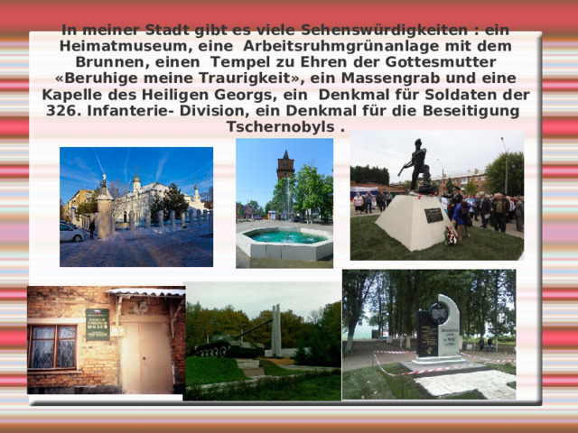 In meiner Stadt gibt es viele Sehenswürdigkeiten : ein Heimatmuseum, eine Arbeitsruhmgrünanlage mit dem Brunnen, einen Tempel zu Ehren der Gottesmutter « Beruhige meine Traurigkeit » , ein Massengrab und eine Kapelle des Heiligen Georgs, ein Denkmal für Soldaten der 326. Infanterie- Division, ein Denkmal für die Beseitigung Tschernobyls . 