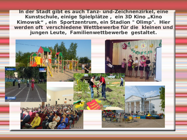 In der Stadt gibt es  auch Tanz- und-Zeichnenzirkel, eine Kunstschule, einige Spielplätze , ein 3D Kino „Kino Kimowsk“ , ein Sportzentrum, ein Stadion 