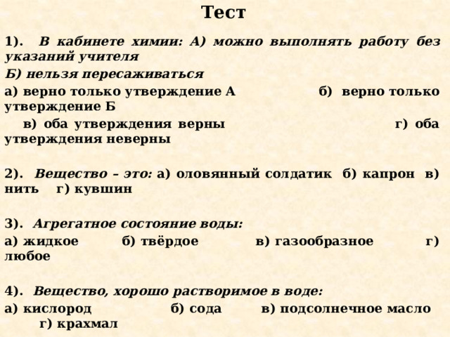 Тест 1). В кабинете химии: А) можно выполнять работу без указаний учителя Б) нельзя пересаживаться а) верно только утверждение А б) верно только утверждение Б  в) оба утверждения верны г) оба утверждения неверны  2). Вещество – это: а) оловянный солдатик б) капрон в) нить г) кувшин  3). Агрегатное состояние воды: а) жидкое б) твёрдое в) газообразное г) любое  4). Вещество, хорошо растворимое в воде: а) кислород б) сода в) подсолнечное масло г) крахмал  5). Химия изучает: а) тела и их свойства б) вещества  в) вещества и их свойства веществ  г) вещества, свойства и превращения веществ    