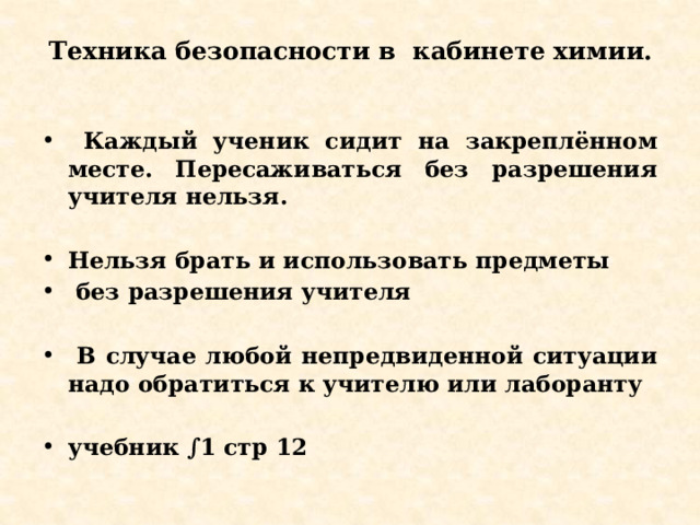 Техника безопасности в кабинете химии.    Каждый ученик сидит на закреплённом месте. Пересаживаться без разрешения учителя нельзя.  Нельзя брать и использовать предметы  без разрешения учителя   В случае любой непредвиденной ситуации надо обратиться к учителю или лаборанту  учебник ∫1 стр 12   