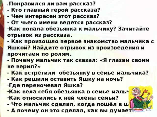 - Понравился ли вам рассказ? - Кто главный герой рассказа? - Чем интересен этот рассказ? - От чьего имени ведется рассказ? Как попала обезьянка к мальчику? Зачитайте отрывок из рассказа. - Как произошло первое знакомство мальчика с Яшкой? Найдите отрывок из произведения и прочитаем по ролям. - Почему мальчик так сказал: «Я глазам своим не верил?» - Как встретили обезьянку в семье мальчика? - Как решили оставить Яшку на ночь? Где переночевал Яшка? Как вела себя обезьянка в семье мальчика? Как относились к ней члены семьи? - Что мальчик сделал, когда пошёл в школу? - А почему он это сделал, как вы думаете?  