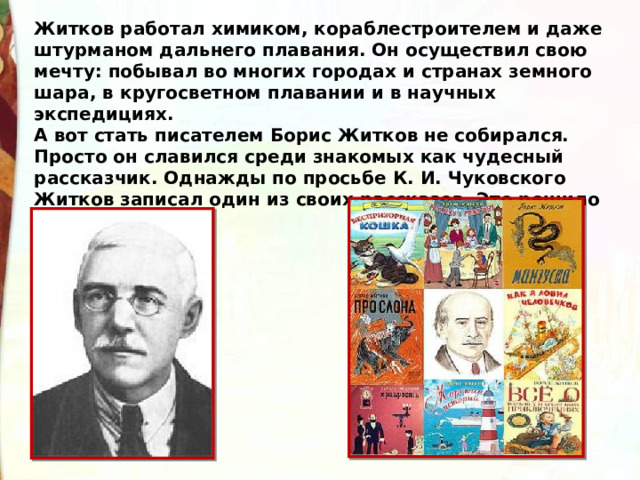 Житков работал химиком, кораблестроителем и даже штурманом дальнего плавания. Он осуществил свою мечту: побывал во многих городах и странах земного шара, в кругосветном плавании и в научных экспедициях. А вот стать писателем Борис Житков не собирался. Просто он славился среди знакомых как чудесный рассказчик. Однажды по просьбе К. И. Чуковского Житков записал один из своих рассказов. Это решило его судьбу. 