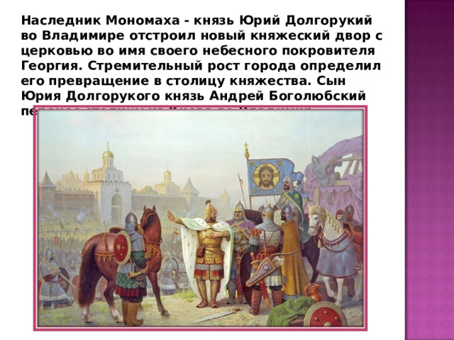 Наследник Мономаха - князь Юрий Долгорукий во Владимире отстроил новый княжеский двор с церковью во имя своего небесного покровителя Георгия. Стремительный рост города определил его превращение в столицу княжества. Сын Юрия Долгорукого князь Андрей Боголюбский перенес столицу из Киева во Владимир. 