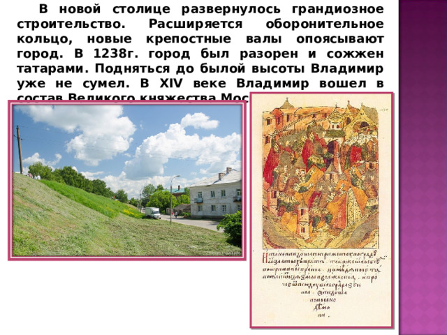 В новой столице развернулось грандиозное строительство. Расширяется оборонительное кольцо, новые крепостные валы опоясывают город. В 1238г. город был разорен и сожжен татарами. Подняться до былой высоты Владимир уже не сумел. В XIV веке Владимир вошел в состав Великого княжества Московского. 