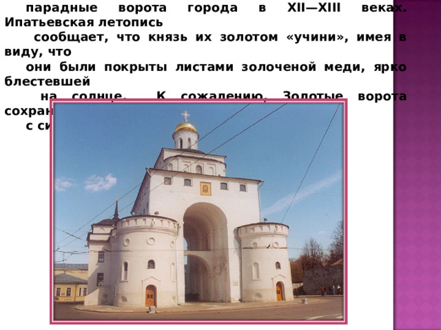 Строили Золотые ворота княжеские мастера. Это были самые парадные ворота города в XII—XIII веках. Ипатьевская летопись  сообщает, что князь их золотом «учини», имея в виду, что они были покрыты листами золоченой меди, ярко блестевшей  на солнце. К сожалению, Золотые ворота сохранились с сильными перестройками. 