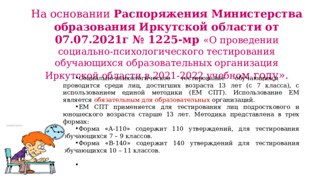 На основании Распоряжения Министерства образования Иркутской области от 07.07.2021г № 1225-мр «О проведении социально-психологического тестирования обучающихся образовательных организация Иркутской области в 2021-2022 учебно м году». Социально-психологическое тестирование обучающихся проводится среди лиц, достигших возраста 13 лет (с 7 класса), с использованием единой методики (ЕМ СПТ). Использование ЕМ является обязательным для образовательных организаций. ЕМ СПТ применяется для тестирования лиц подросткового и юношеского возраста старше 13 лет. Методика представлена в трех формах: Форма « А-110 » содержит 110 утверждений, для тестирования обучающихся 7 – 9 классов. Форма « В-140 » содержит 140 утверждений для тестирования обучающихся 10 – 11 классов.  