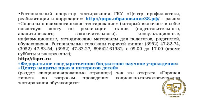 Региональный оператор тестирования ГКУ «Центр профилактики, реабилитации и коррекции»: http://цпрк.образование38.рф/  - раздел «Социально-психологическое тестирование» (который включает в себя: новостную ленту по реализации этапов (подготовительного, аналитического, заключительного), консультационные, информационные, методические материалы для педагогов, родителей, обучающихся. Региональные телефоны горячей линии: (3952) 47-82-74, (3952) 47-83-54, (3952) 47-83-27, 89642161982, с 09.00 до 17.00 (кроме субботы и воскресенья); http://fcprc.ru «Федеральное государственное бюджетное научное учреждение»«Центр защиты прав и интересов детей» (раздел специализированные страницы) так же открыта «Горячая линия» по вопросам проведения социально-психологического тестирования обучающихся 