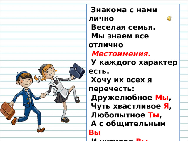 Знакома с нами лично  Веселая семья.  Мы знаем все отлично   Местоимения.  У каждого характер есть.  Хочу их всех я перечесть:  Дружелюбное Мы ,  Чуть хвастливое Я ,  Любопытное Ты ,  А с общительным Вы  И учтивое Вы .  Никогда не скучают,  Оставаясь одни:   Он, Она и Оно .  И, конечно , Они. 