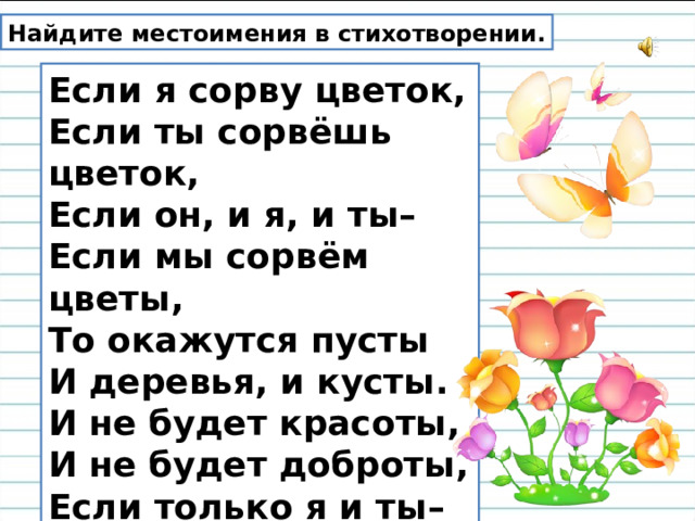 Найдите местоимения в стихотворении. Если я сорву цветок,  Если ты сорвёшь цветок,  Если он, и я, и ты–  Если мы сорвём цветы,  То окажутся пусты  И деревья, и кусты.  И не будет красоты,  И не будет доброты,  Если только я и ты–  Если мы сорвём цветы. 