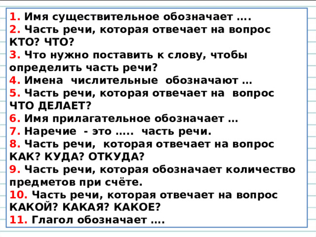 1. Имя существительное обозначает …. 2. Часть речи, которая отвечает на вопрос КТО? ЧТО? 3. Что нужно поставить к слову, чтобы определить часть речи? 4. Имена числительные обозначают … 5. Часть речи, которая отвечает на вопрос ЧТО ДЕЛАЕТ? 6. Имя прилагательное обозначает … 7. Наречие - это ….. часть речи. 8. Часть речи, которая отвечает на вопрос КАК? КУДА? ОТКУДА? 9. Часть речи, которая обозначает количество предметов при счёте. 10. Часть речи, которая отвечает на вопрос КАКОЙ? КАКАЯ? КАКОЕ? 11. Глагол обозначает …. 