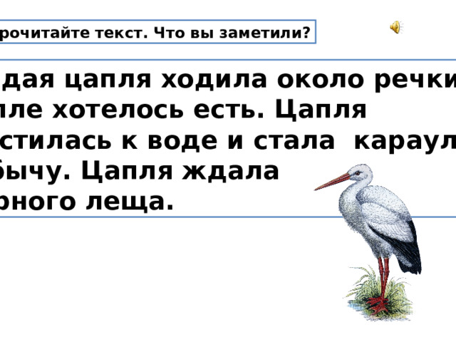 Прочитайте текст. Что вы заметили?  Гордая цапля ходила около речки.  Цапле хотелось есть. Цапля  спустилась к воде и стала караулить  добычу. Цапля ждала  жирного леща. 