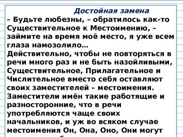  Достойная замена –  Будьте любезны, – обратилось как-то Существительное к Местоимению, – займите на время моё место, я уже всем глаза намозолило… Действительно, чтобы не повторяться в речи много раз и не быть назойливыми, Существительное, Прилагательное и Числительное вместо себя оставляют своих заместителей – местоимения. Заместители имён такие работящие и разносторонние, что в речи употребляются чаще своих начальников, и уж во всяком случае местоимения Он, Она, Оно, Они могут заменить любое существительное. 