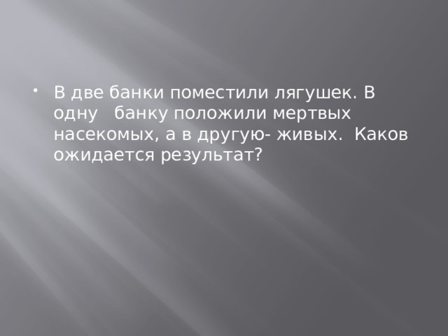 В две банки поместили лягушек. В одну банку положили мертвых насекомых, а в другую- живых. Каков ожидается результат? 