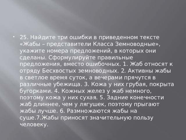 25. Найдите три ошибки в приведенном тексте «Жабы – представители Класса Земноводные», укажите номера предложений, в которых они сделаны. Сформулируйте правильные предложения, вместо ошибочных. 1. Жаб относят к отряду Бесхвостых земноводных. 2. Активны жабы в светлое время суток, а вечерами прячутся в различные убежища. 3. Кожа у них грубая, покрыта бугорками. 4. Кожных желез у жаб немного, поэтому кожа у них сухая. 5. Задние конечности жаб длиннее, чем у лягушек, поэтому прыгают жабы лучше. 6. Размножаются жабы на суше.7.Жабы приносят значительную пользу человеку. 