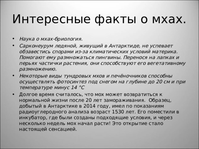 Интересные факты о мхах. Наука о мхах-бриология. Сарконеурум ледяной, живущий в Антарктиде, не успевает обзавестись спорами из-за климатических условий материка. Помогают ему размножаться пингвины. Перенося на лапках и перьях частички растения, они способствуют его вегетативному размножению. Некоторые виды тундровых мхов и печёночников способны осуществлять фотосинтез под снегом на глубине до 20 см и при температуре минус 14 °C Долгое время считалось, что мох может возвратиться к нормальной жизни после 20 лет замораживания. Образец, добытый в Антарктике в 2014 году, имел по показаниям радиоуглеродного анализа возраст 1530 лет. Его поместили в инкубатор, где были созданы подходящие условия, и через несколько недель мох начал расти! Это открытие стало настоящей сенсацией.  