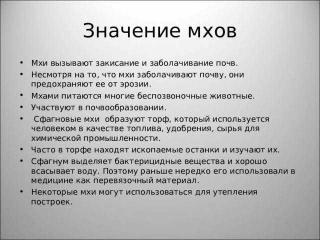 Значение мхов Мхи вызывают закисание и заболачивание почв. Несмотря на то, что мхи заболачивают почву, они предохраняют ее от эрозии. Мхами питаются многие беспозвоночные животные. Участвуют в почвообразовании.  Сфагновые мхи образуют торф, который используется человеком в качестве топлива, удобрения, сырья для химической промышленности. Часто в торфе находят ископаемые останки и изучают их. Сфагнум выделяет бактерицидные вещества и хорошо всасывает воду. Поэтому раньше нередко его использовали в медицине как перевязочный материал. Некоторые мхи могут использоваться для утепления построек.  