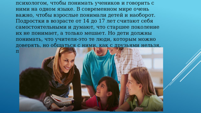 Учитель будущего также должен быть и тонким психологом, чтобы понимать учеников и говорить с ними на одном языке. В современном мире очень важно, чтобы взрослые понимали детей и наоборот. Подростки в возрасте от 14 до 17 лет считают себя самостоятельными и думают, что старшее поколение их не понимает, а только мешает. Но дети должны понимать, что учителя-это те люди, которым можно доверять, но общаться с ними, как с друзьями нельзя, потому что есть границы дозволенного. 