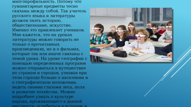 Одним из важных качеств учителя будущего является многопрофильность. Потому что гуманитарные предметы тесно связаны между собой. Так учитель русского языка и литературы должен знать историю, обществознание, искусство. Именно это привлекает учеников. Мне кажется, что на уроках литературы можно говорить не только о прочитанных произведениях, но и о фильмах, которые так или иначе связаны с темой урока. На уроке географии с помощью определенных программ можно отправиться в путешествие по странам и городам, узнавая при этом гораздо больше о населении и о географическом положении, видеть своими глазами леса, поля и развитие хозяйства. Можно подробнее узнать о культуре народа, проживающего в данной местности, углубиться в историю и понять, как образовалась территория.   