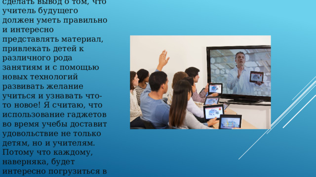 Подводя итог сказанному, можно сделать вывод о том, что учитель будущего должен уметь правильно и интересно представлять материал, привлекать детей к различного рода занятиям и с помощью новых технологий развивать желание учиться и узнавать что-то новое! Я считаю, что использование гаджетов во время учебы доставит удовольствие не только детям, но и учителям. Потому что каждому, наверняка, будет интересно погрузиться в мир удивительного и прекрасного. 