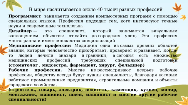 Программист  занимается созданием компьютерных программ с помощью специальных языков. Профессия подходит тем, кого интересуют точные науки и современные технологии. Дизайнер  — это специалист, который занимается визуальным воплощением объектов: от сайта до городских улиц. Эта профессия многогранна и имеет множество специализаций Медицинские профессии Медицина одна из самых древних областей знаний, которые человечество приобретает, проверяет и развивает. Когда-то людей лечили знахари и травники, а сегодня есть множество медицинских профессий, требующих специальной подготовки (стоматолог , медсестра, фармацевт, хирург, фельдшер) Рабочие профессии. Многие не рассматривают всерьез рабочие профессии, обществу всегда будут нужны специалисты, благодаря которым работают промышленные предприятия, строительные компании и объекты городского хозяйства. (строитель, токарь, электрик, водитель, каменщик, кузнец, моляр, монтажник, машинист, швея, машинист и многие другие рабочие специальности) 