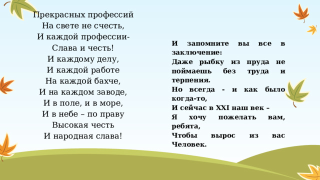 Прекрасных профессий На свете не счесть, И каждой профессии- Слава и честь! И каждому делу, И каждой работе На каждой бахче, И на каждом заводе, И в поле, и в море, И в небе – по праву Высокая честь И народная слава! И запомните вы все в заключение: Даже рыбку из пруда не поймаешь без труда и терпения. Но всегда - и как было когда-то, И сейчас в XXI наш век – Я хочу пожелать вам, ребята, Чтобы вырос из вас Человек. 