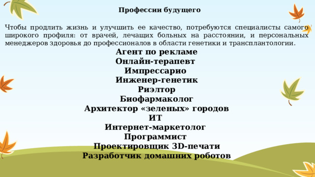  Профессии будущего Чтобы продлить жизнь и улучшить ее качество, потребуются специалисты самого широкого профиля: от врачей, лечащих больных на расстоянии, и персональных менеджеров здоровья до профессионалов в области генетики и трансплантологии. Агент по рекламе Онлайн-терапевт Импрессарио  Инженер-генетик Риэлтор  Биофармаколог  Архитектор «зеленых» городов  ИТ  Интернет-маркетолог Программист Проектировщик 3D-печати Разработчик домашних роботов   