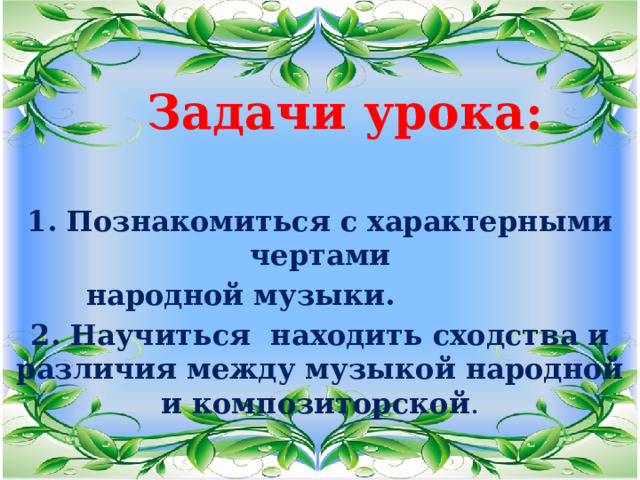 Задачи урока:  1. Познакомиться с характерными чертами  народной музыки. 2. Научиться находить сходства и различия между музыкой народной и композиторской . 