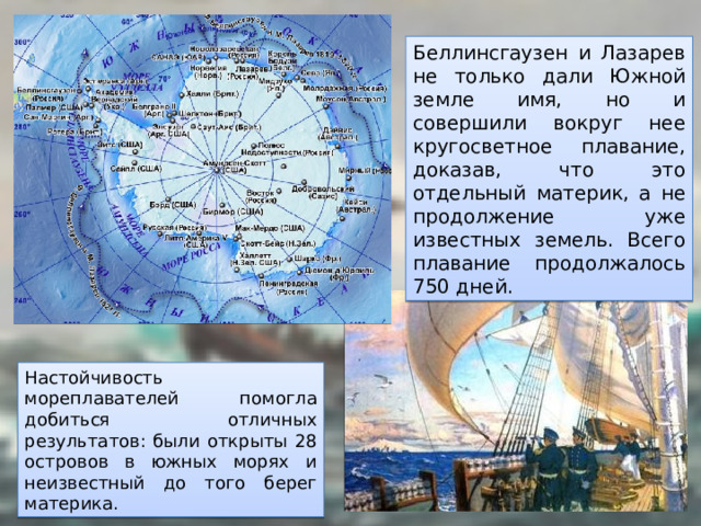 Беллинсгаузен и Лазарев не только дали Южной земле имя, но и совершили вокруг нее кругосветное плавание, доказав, что это отдельный материк, а не продолжение уже известных земель. Всего плавание продолжалось 750 дней. Настойчивость мореплавателей помогла добиться отличных результатов: были открыты 28 островов в южных морях и неизвестный до того берег материка. 