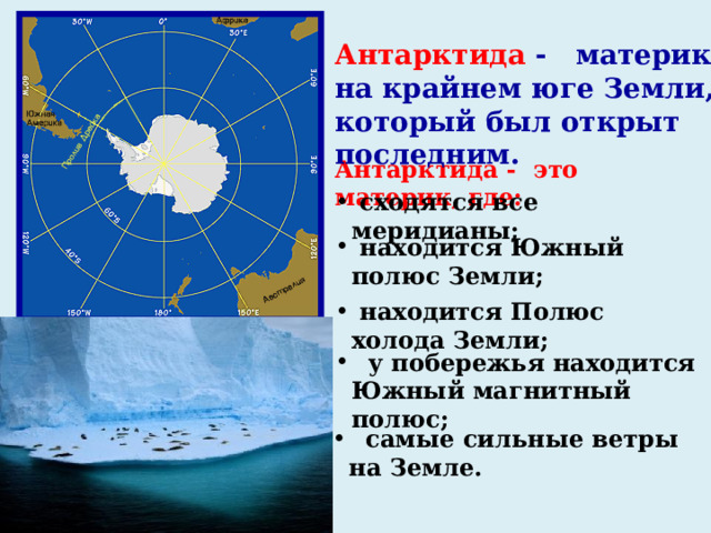 Антарктида - материк на крайнем юге Земли, который был открыт последним. Антарктида -  это материк, где:  сходятся все меридианы;  находится Южный полюс Земли;  находится Полюс холода Земли;  у побережья находится Южный магнитный полюс;  самые сильные ветры на Земле. 