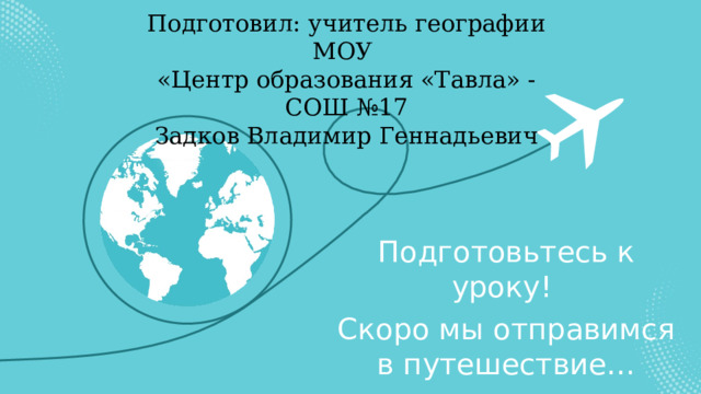 Подготовил: учитель географии МОУ «Центр образования «Тавла» - СОШ №17 Задков Владимир Геннадьевич Подготовьтесь к уроку! Скоро мы отправимся в путешествие… 