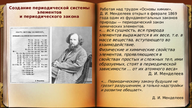 Создание периодической системы элементов  и периодического закона   Работая над трудом «Основы химии», Д. И. Менделеев открыл в феврале 1869 года один из фундаментальных законов природы — периодический закон химических элементов. «… вся сущность, вся природа элементов выражается в их весе, т.е. в массе вещества, вступающего во взаимодействие. Физические и химические свойства элементов, проявляющиеся в свойствах простых и сложных тел, ими образуемых, стоят в периодической зависимости … от их атомного веса» Д. И. Менделеев  «… Периодическому закону будущее не грозит разрушением, а только надстройки и развитие обещает». Д. И. Менделеев 
