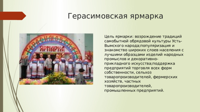 Герасимовская ярмарка Цель ярмарки: возрождение традиций самобытной обрядовой культуры Усть-Вымского народа;популяризация и знакомство широких слоев населения с лучшими образцами изделий народных промыслов и декоративно-прикладного искусства;поддержка предприятий торговля всех форм собственности, сельхоз товаропроизводителей, фермерских хозяйств, частных товаропроизводителей, промышленных предприятий. 