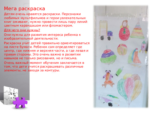 Мега раскраска Детям очень нравятся раскраски. Персонажи любимых мультфильмов и герои увлекательных книг оживают, нужно провести лишь пару линий цветным карандашом или фломастером. Для чего они нужны? Они нужны для развития интереса ребенка к изобразительной деятельности. Раскраска учит детей правильно ориентироваться на листе бумаги. Ребенок сам определяет где центр, где нижняя и верхняя части, а где левая и правая стороны. Это очень важно в развитии навыков не только рисования, но и письма. Очень важный момент обучения заключается в том, что дети учится раскрашивать различные элементы, не заходя за контуры.  