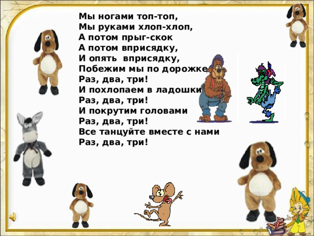 Мы ногами топ-топ, Мы руками хлоп-хлоп, А потом прыг-скок А потом вприсядку, И опять вприсядку, Побежим мы по дорожке Раз, два, три! И похлопаем в ладошки Раз, два, три! И покрутим головами Раз, два, три! Все танцуйте вместе с нами Раз, два, три!  