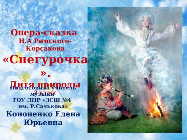 Опера-сказка Н.А Римского-Корсакова «Снегурочка». Дитя природы 3 класс Подготовила учитель музыки ГОУ ЛНР «ЗСШ №4 им. Р.Салькова» Кононенко Елена Юрьевна 