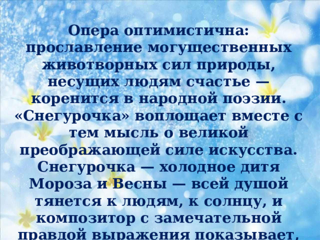 Опера оптимистична: прославление могущественных животворных сил природы, несущих людям счастье — коренится в народной поэзии. «Снегурочка» воплощает вместе с тем мысль о великой преображающей силе искусства. Снегурочка — холодное дитя Мороза и Весны — всей душой тянется к людям, к солнцу, и композитор с замечательной правдой выражения показывает, как постепенно любовь и тепло торжествуют в ее сердце, приводя к гибели. 