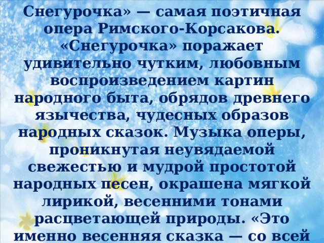 Снегурочка» — самая поэтичная опера Римского-Корсакова. «Снегурочка» поражает удивительно чутким, любовным воспроизведением картин народного быта, обрядов древнего язычества, чудесных образов народных сказок. Музыка оперы, проникнутая неувядаемой свежестью и мудрой простотой народных песен, окрашена мягкой лирикой, весенними тонами расцветающей природы. «Это именно весенняя сказка — со всей красотою, поэзией весны, всей теплотой, всем благоуханием», — писал об опере А. П. Бородин.  