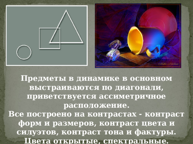 Предметы в динамике в основном выстраиваются по диагонали, приветствуется ассиметричное расположение.  Все построено на контрастах - контраст форм и размеров, контраст цвета и силуэтов, контраст тона и фактуры.  Цвета открытые, спектральные.   