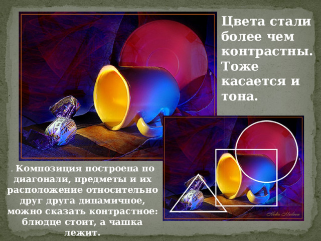 Цвета стали более чем контрастны. Тоже касается и тона.  . Композиция построена по диагонали, предметы и их расположение относительно друг друга динамичное, можно сказать контрастное: блюдце стоит, а чашка лежит.   