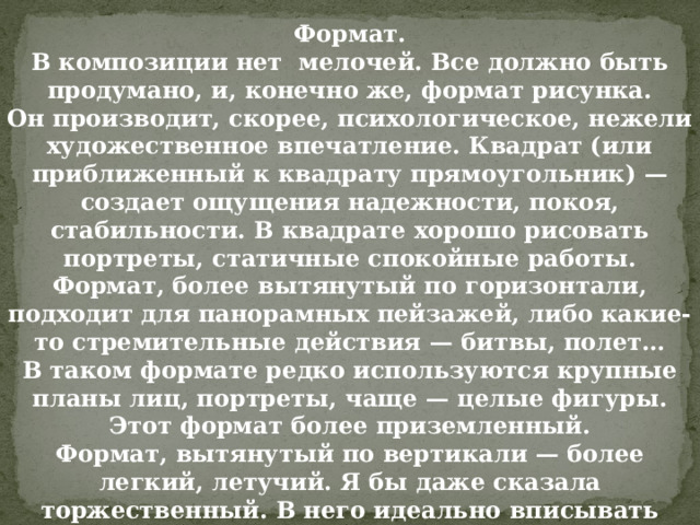 Формат.  В композиции нет мелочей. Все должно быть продумано, и, конечно же, формат рисунка. Он производит, скорее, психологическое, нежели художественное впечатление. Квадрат (или приближенный к квадрату прямоугольник) — создает ощущения надежности, покоя, стабильности. В квадрате хорошо рисовать портреты, статичные спокойные работы.  Формат, более вытянутый по горизонтали, подходит для панорамных пейзажей, либо какие-то стремительные действия — битвы, полет… В таком формате редко используются крупные планы лиц, портреты, чаще — целые фигуры. Этот формат более приземленный.  Формат, вытянутый по вертикали — более легкий, летучий. Я бы даже сказала торжественный. В него идеально вписывать фигуры людей. 