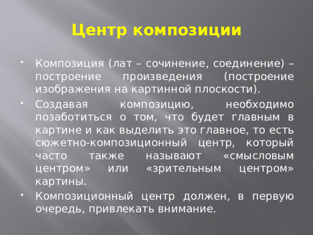 Центр композиции Композиция (лат – сочинение, соединение) – построение произведения (построение изображения на картинной плоскости). Создавая композицию, необходимо позаботиться о том, что будет главным в картине и как выделить это главное, то есть сюжетно-композиционный центр, который часто также называют «смысловым центром» или «зрительным центром» картины. Композиционный центр должен, в первую очередь, привлекать внимание. 